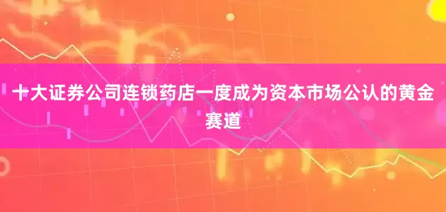 十大证券公司连锁药店一度成为资本市场公认的黄金赛道