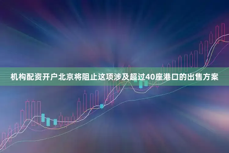 机构配资开户北京将阻止这项涉及超过40座港口的出售方案