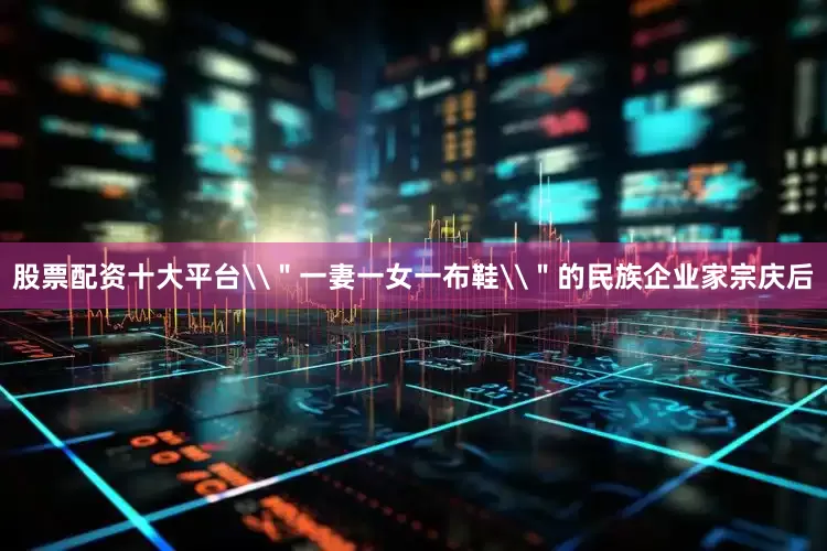 股票配资十大平台\＂一妻一女一布鞋\＂的民族企业家宗庆后
